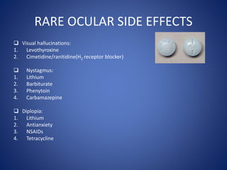 RARE OCULAR SIDE EFFECTS
 Visual hallucinations:
1. Levothyroxine
2. Cimetidine/ranitidine(H2 receptor blocker)
 Nystagmus:
1. Lithium
2. Barbiturate
3. Phenytoin
4. Carbamazepine
 Diplopia:
1. Lithium
2. Antianxiety
3. NSAIDs
4. Tetracycline
 