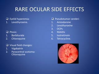 RARE OCULAR SIDE EFFECTS
 Eyelid hyperemia:
1. Levothyroxine.
 Ptosis:
1. Barbiturate
2. Chloroquine
 Visual field changes:
1. Vigabatrin
2. Paracentral scotoma:
Chloroquine
 Pseudotumor cerebri:
1. Amiodarone
2. Levothyroxine
3. OCPs
4. NSAIDs
5. Isotretinoin
6. Tetracycline.
 