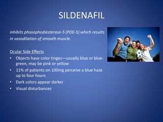 SILDENAFIL
inhibits phosophodiesterase-5 (PDE-5) which results
in vasodilation of smooth muscle.
Ocular Side Effects
• Objects have color tinges—usually blue or blue-
green, may be pink or yellow
• 11% of patients on 100mg perceive a blue haze
up to four hours
• Dark colors appear darker
• Visual disturbances
 