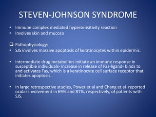 STEVEN-JOHNSON SYNDROME
• Immune complex mediated hypersensitivity reaction
• Involves skin and mucosa
 Pathophysiology:
• SJS involves massive apoptosis of keratinocytes within epidermis.
• Intermediate drug metabolites initiate an immune response in
susceptible individuals- increase in release of Fas-ligand- binds to
and activates Fas, which is a keratinocyte cell surface receptor that
initiates apoptosis.
• In large retrospective studies, Power et al and Chang et al reported
ocular involvement in 69% and 81%, respectively, of patients with
SJS.
 