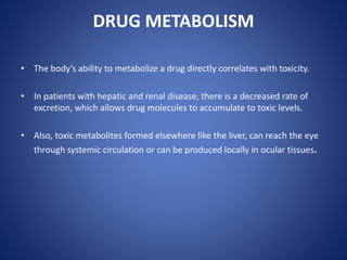 DRUG METABOLISM
• The body’s ability to metabolize a drug directly correlates with toxicity.
• In patients with hepatic and renal disease, there is a decreased rate of
excretion, which allows drug molecules to accumulate to toxic levels.
• Also, toxic metabolites formed elsewhere like the liver, can reach the eye
through systemic circulation or can be produced locally in ocular tissues.
 