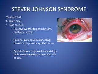 STEVEN-JOHNSON SYNDROME
Management:
1. Acute cases
• Non-surgical:
– Preservative free topical lubricant,
antibiotic, steroid
– Fornicial swiping with lubricating
ointment (to prevent symblepheron)
– Symblepheron rings: oval-shaped rings
with a round window cut out over the
cornea.
 