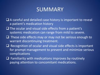 SUMMARY
A careful and detailed case history is important to reveal
a patient’s medication history
The ocular and visual side effects from a patient’s
systemic medication can range from mild to severe.
 These side effects may or may not be serious enough to
warrant discontinuing treatment.
 Recognition of ocular and visual side effects is important
for prompt management to prevent and minimize serious
complications
 Familiarity with medications improves by routinely
paying attention to concomitant medications.
 