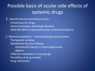 Possible basis of ocular side effects of
systemic drugs
1. Specific biochemical basis known:
Antimuscarinic drugs
Tamsulosin(alpha adrenergic blocker)
Sildenafil (Block hyperpolarisation of photoreceptors)
2. Altered metabolism – increased drug concentration
Therapeutic window
Metabolism by liver/ kidney-
ethambutol toxicity in renal impairment;
digoxin.
Different metabolism in young age
Possibility of drug transfer
Drug interaction
 