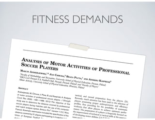 FITNESS DEMANDS
ANALYSIS OF MOTOR ACTIVITIES OF PROFESSIONAL
SOCCER PLAYERSMARCIN ANDRZEJEWSKI,1,2
JAN CHMURA,3
BEATA PLUTA,1
AND ANDRZEJ KASPRZAK2
1
Faculty of Methodology and Recreation, University School of Physical Education, Poznan, Poland;
2
KKS Lech Poznan´ S.A, Football Club, Poznan´, Poznan´, Poland; and 3
Faculty of Players’
Motor Activity, University School of Physical Education, Wrocław, PolandABSTRACT
Andrzejewski, M, Chmura, J, Pluta, B, and Kasprzak, A. Analysis
of motor activities of professional soccer players. J Strength
Cond Res 26(6): 1481–1488, 2012—The objective of this
study was to determine the distance covered by professional
soccer players during matches with the use of the computer-
ized match analysis system Amisco ProÒ
(version 1.0.2, Nice,
France). Kinematic examination included the speciﬁcation of the
distance covered by 31 players participating in 4 matches in the
Union of European Football Association
during the 200
tactical, and mental preparation from the players (23).
Recently, much attention has been paid to the selection of
players possessing proper anthropometric and efﬁciency
proﬁles, thus providing for the possibility of systematic
workouts that allow players to achieve optimum perfor-
mance. The preparation of a player is frequently focused on
the improvement of technical or tactical skills at the expense
of developing motor abilities (2,3,17,22,27). Lik
team sports, soccer als
 