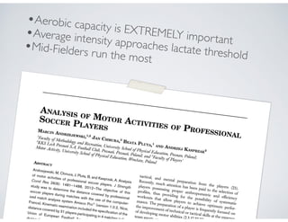 ANALYSIS OF MOTOR ACTIVITIES OF PROFESSIONAL
SOCCER PLAYERSMARCIN ANDRZEJEWSKI,1,2
JAN CHMURA,3
BEATA PLUTA,1
AND ANDRZEJ KASPRZAK2
1
Faculty of Methodology and Recreation, University School of Physical Education, Poznan, Poland;
2
KKS Lech Poznan´ S.A, Football Club, Poznan´, Poznan´, Poland; and 3
Faculty of Players’
Motor Activity, University School of Physical Education, Wrocław, PolandABSTRACT
Andrzejewski, M, Chmura, J, Pluta, B, and Kasprzak, A. Analysis
of motor activities of professional soccer players. J Strength
Cond Res 26(6): 1481–1488, 2012—The objective of this
study was to determine the distance covered by professional
soccer players during matches with the use of the computer-
ized match analysis system Amisco ProÒ
(version 1.0.2, Nice,
France). Kinematic examination included the speciﬁcation of the
distance covered by 31 players participating in 4 matches in the
Union of European Football Association
during the 200
tactical, and mental preparation from the players (23).
Recently, much attention has been paid to the selection of
players possessing proper anthropometric and efﬁciency
proﬁles, thus providing for the possibility of systematic
workouts that allow players to achieve optimum perfor-
mance. The preparation of a player is frequently focused on
the improvement of technical or tactical skills at the expense
of developing motor abilities (2,3,17,22,27). Lik
team sports, soccer als
•Aerobic capacity is EXTREMELY important
•Average intensity approaches lactate threshold
•Mid-Fielders run the most
 