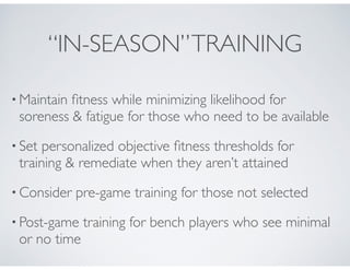 “IN-SEASON”TRAINING
• Maintain ﬁtness while minimizing likelihood for
soreness & fatigue for those who need to be available!
• Set personalized objective ﬁtness thresholds for
training & remediate when they aren’t attained !
• Consider pre-game training for those not selected!
• Post-game training for bench players who see minimal
or no time
 