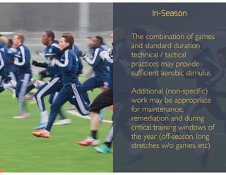 In-Season
• The combination of games
and standard duration
technical / tactical
practices may provide
sufﬁcient aerobic stimulus!
!
• Additional (non-speciﬁc)
work may be appropriate
for maintenance,
remediation and during
critical training windows of
the year (off-season, long
stretches w/o games, etc)
 