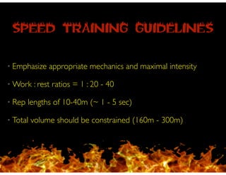 SPEED TRAINING GUIDELINES
• Emphasize appropriate mechanics and maximal intensity!
• Work : rest ratios = 1 : 20 - 40 !
• Rep lengths of 10-40m (~ 1 - 5 sec)!
• Total volume should be constrained (160m - 300m)
 