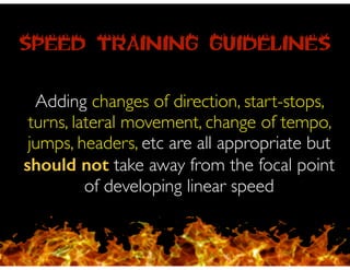 SPEED TRAINING GUIDELINES
Adding changes of direction, start-stops,
turns, lateral movement, change of tempo,
jumps, headers, etc are all appropriate but
should not take away from the focal point
of developing linear speed
 