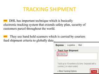 TRACKING SHIPMENT
DHL has important technique which is basically
electronic tracking system that extends safety plan, security of
customers parcel throughout the world.
They use hand held scanners which is carried by couriers
feed shipment criteria to globally data .
 