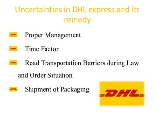 Uncertainties in DHL express and its
remedy
Proper Management
Time Factor
Road Transportation Barriers during Law
and Order Situation
Shipment of Packaging
 