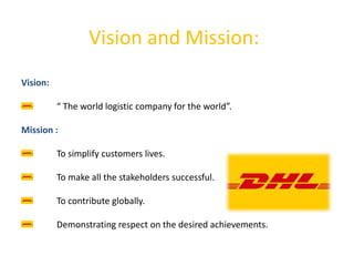 Vision and Mission:
Vision:
“ The world logistic company for the world”.
Mission :
To simplify customers lives.
To make all the stakeholders successful.
To contribute globally.
Demonstrating respect on the desired achievements.
 