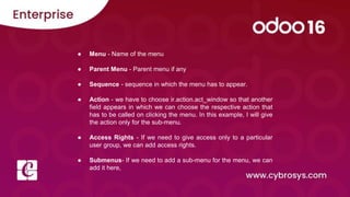 ● Menu - Name of the menu
● Parent Menu - Parent menu if any
● Sequence - sequence in which the menu has to appear.
● Action - we have to choose ir.action.act_window so that another
field appears in which we can choose the respective action that
has to be called on clicking the menu. In this example, I will give
the action only for the sub-menu.
● Access Rights - If we need to give access only to a particular
user group, we can add access rights.
● Submenus- If we need to add a sub-menu for the menu, we can
add it here,
 