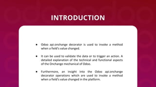 ● Odoo api.onchange decorator is used to invoke a method
when a field’s value changed.
● It can be used to validate the data or to trigger an action. A
detailed explanation of the technical and functional aspects
of the Onchange mechanical of Odoo.
● Furthermore, an insight into the Odoo api.onchange
decorator operations which are used to invoke a method
when a field’s value changed in the platform.
 