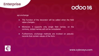 api.onchange
● The function of the decorator will be called when the field
value changes.
● Moreover, it supports only single field names; on the
contrary, dotted names will not be considered.
● Furthermore, onchange methods are invoked on pseudo-
records that contain values of the form.
 