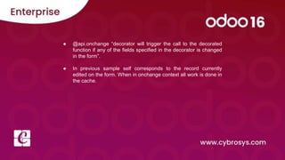 ● @api.onchange “decorator will trigger the call to the decorated
function if any of the fields specified in the decorator is changed
in the form”.
● In previous sample self corresponds to the record currently
edited on the form. When in onchange context all work is done in
the cache.
 