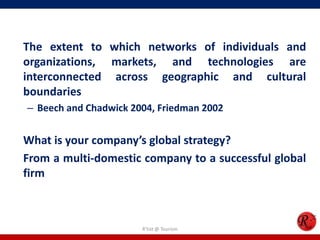 The extent to which networks of individuals and
organizations, markets, and technologies are
interconnected across geographic and cultural
boundaries
– Beech and Chadwick 2004, Friedman 2002
What is your company’s global strategy?
From a multi-domestic company to a successful global
firm
R'tist @ Tourism
 