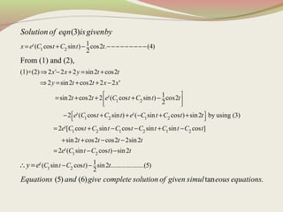 1 2
1 2
1( cos sin ) cos2 . (4)
2
(1)+(2) 2 ' 2 2 sin2 cos2
2 sin2 cos2 2 2 '
1sin2 cos2 2 ( cos sin ) co
2
From (1) and (2),
(3)
t
t
x e C t C t t
x x y t t
y t t x x
t t e C t C t
Solution of eqn isgivenby
= + − −−−−−−−−−
⇒ − + = +
⇒ = + + −
= + + + −
1 2 1 2
1 2 1 2 1 2
s2
2 ( cos sin ) ( sin cos ) sin2 by using (3)
2 [ cos sin cos sin sin cos ]
sin2 cos2
t t
t
t
e C t C t e C t C t t
e C t C t C t C t C t C t
t
 
 
  
 
  
− + + − + +
= + − − + −
+ +
1 2
1 2
cos2 2sin2
2 ( sin cos ) sin2
1( sin cos ) sin2 ....................(5)
2
(5) (6) tan .
t
t
t t t
e C t C t t
C t C t ty e
Equations and give complete solution of given simul eous equations
− −
= − −
− −∴ =
 