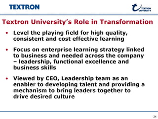 Textron University’s Role in Transformation
• Level the playing field for high quality,
  consistent and cost effective learning

• Focus on enterprise learning strategy linked
  to business and needed across the company
  – leadership, functional excellence and
  business skills

• Viewed by CEO, Leadership team as an
  enabler to developing talent and providing a
  mechanism to bring leaders together to
  drive desired culture


                                                 24
 