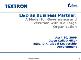 L&D as Business Partner:
                         A Model for Governance and
                            Execution within a Large
                                        Organization


                                                 April 30, 2009
                                             Gwen Callas-Miller
                                  Exec. Dir., Global Leadership
                                                  Development



Company Confidential      Company Confidential                    35
 