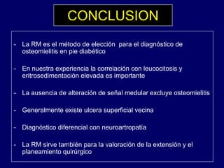 CONCLUSION
- La RM es el método de elección para el diagnóstico de
osteomielitis en pie diabético
- En nuestra experiencia la correlación con leucocitosis yp y
eritrosedimentación elevada es importante
- La ausencia de alteración de señal medular excluye osteomielitisy
- Generalmente existe ulcera superficial vecina
- Diagnóstico diferencial con neuroartropatía
La RM sirve también para la valoración de la extensión y el- La RM sirve también para la valoración de la extensión y el
planeamiento quirúrgico
 