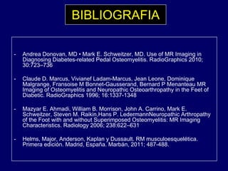 BIBLIOGRAFIA
- Andrea Donovan, MD • Mark E. Schweitzer, MD. Use of MR Imaging in
Diagnosing Diabetes-related Pedal Osteomyelitis. RadioGraphics 2010;
30:723–736
- Claude D. Marcus, Vivianef Ladam-Marcus, Jean Leone, Dominique
Malgrange, Fransoise M Bonnet-Gausserand, Bernard P Menanteau MR
Imaging of Osteomyelitis and Neuropathic Osteoarthropathy in the Feet of
Diabetic. RadioGraphics 1996; 16:1337-1348p ;
- Mazyar E. Ahmadi, William B. Morrison, John A. Carrino, Mark E.
Schweitzer, Steven M. Raikin,Hans P. LedermannNeuropathic Arthropathy
of the Foot with and without Superimposed Osteomyelitis: MR Imagingp p y g g
Characteristics. Radiology 2006; 238:622–631
- Helms, Major, Anderson, Kaplan y Dussault. RM musculoesquelética.
Primera edición. Madrid, España. Marbán, 2011; 487-488., p , ;
 