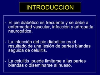 INTRODUCCION
El i di béti f t d b- El pie diabético es frecuente y se debe a
enfermedad vascular, infección y artropatía
neuropática.neuropática.
- La infección del pie diabético es elLa infección del pie diabético es el
resultado de una lesión de partes blandas
seguida de celulitis.
- La celulitis puede limitarse a las partes
bl d di i l hblandas o diseminarse al hueso.
 