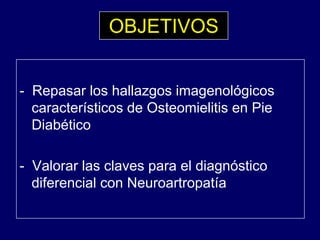 OBJETIVOS
- Repasar los hallazgos imagenológicos
t í ti d O t i liti Picaracterísticos de Osteomielitis en Pie
Diabético
- Valorar las claves para el diagnósticop g
diferencial con Neuroartropatía
 