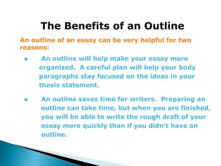 The Benefits of an Outline
An outline of an essay can be very helpful for two
reasons:
     An outline will help make your essay more
     organized. A careful plan will help your body
     paragraphs stay focused on the ideas in your
     thesis statement.

     An outline saves time for writers. Preparing an
      outline can take time, but when you are finished,
      you will be able to write the rough draft of your
      essay more quickly than if you didn’t have an
      outline.
 