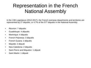 Representation in the French
National Assembly
In the 13th Legislature (2012-2017), the French overseas departments and territories are
represented by 27 députés, or 4.7% of the 577 députés in the National Assembly:
● Réunion: 7 députés
● Guadeloupe: 4 députés
● Martinique: 4 députés
● French Polynesia: 3 députés
● French Guiana: 2 députés
● Mayotte: 2 député
● New Caledonia: 2 députés
● Saint Pierre and Miquelon: 1 député
● Saint Martin: 1 député
 