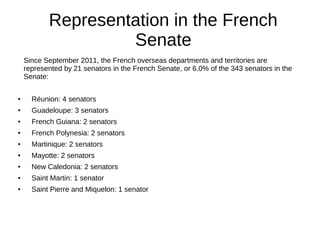 Representation in the French
Senate
Since September 2011, the French overseas departments and territories are
represented by 21 senators in the French Senate, or 6.0% of the 343 senators in the
Senate:
● Réunion: 4 senators
● Guadeloupe: 3 senators
● French Guiana: 2 senators
● French Polynesia: 2 senators
● Martinique: 2 senators
● Mayotte: 2 senators
● New Caledonia: 2 senators
● Saint Martin: 1 senator
● Saint Pierre and Miquelon: 1 senator
 