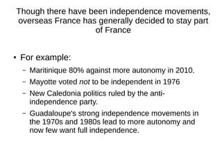 Though there have been independence movements,
overseas France has generally decided to stay part
of France
● For example:
– Maritinique 80% against more autonomy in 2010.
– Mayotte voted not to be independent in 1976
– New Caledonia politics ruled by the anti-
independence party.
– Guadaloupe's strong independence movements in
the 1970s and 1980s lead to more autonomy and
now few want full independence.
 