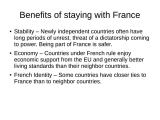 Benefits of staying with France
● Stability – Newly independent countries often have
long periods of unrest, threat of a dictatorship coming
to power. Being part of France is safer.
● Economy – Countries under French rule enjoy
economic support from the EU and generally better
living standards than their neighbor countries.
● French Identity – Some countries have closer ties to
France than to neighbor countries.
 