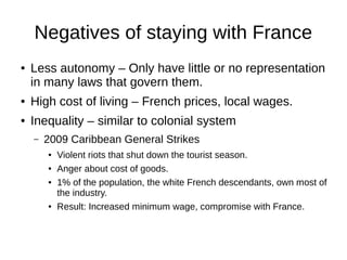 Negatives of staying with France
● Less autonomy – Only have little or no representation
in many laws that govern them.
● High cost of living – French prices, local wages.
● Inequality – similar to colonial system
– 2009 Caribbean General Strikes
● Violent riots that shut down the tourist season.
● Anger about cost of goods.
● 1% of the population, the white French descendants, own most of
the industry.
● Result: Increased minimum wage, compromise with France.
 