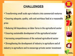 CHALLENGES Transforming small scale agro-industry into commercial ventures Ensuring adequate, quality, safe and nutritious food at a reasonable price Reducing full dependency on labor force in the agricultural sector Ensuring sustainable development of the agricultural sector Increasing competitiveness of the national agricultural sector Strengthening the development of industry in agriculture and of industry in agriculture and to encourage private sector investment   