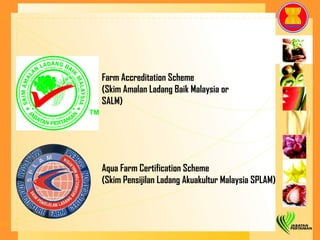 Farm Accreditation Scheme  (Skim Amalan Ladang Baik Malaysia or  SALM) Aqua Farm Certification Scheme (Skim Pensijilan Ladang Akuakultur Malaysia SPLAM) 