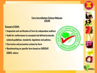 Farm Accreditation Scheme Malaysia  (SALM) Concept of SALM : Inspection and verification of farm by independent auditors Audit for conformance to accepted and defined protocols,  national guidelines, standards, legislation and policies. Corrective and preventive actions by farm Benchmarking on specific farm based on EUREGAP,  CODEX, others 