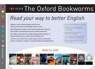 The Oxford Bookworms
                   Read your way to better English
                   Read your way to better English with the new                           Features of Oxford Bookworms include:
                   edition of the world’s best graded readers series.                     • Illustrations to help support the
                                                                                            text (full-colour for all Starters
                   Oxford Bookworms enjoy a world-wide reputation for offering              and Factﬁles)
                   high-quality storytelling and a great reading experience.
                                                                                          • Extended Activities section at
                   The highly-acclaimed seven-stage grading system (Starter to              the back of each book
                   Stage 6) helps learners read at a comfortable level.                   • Over 150 books with audio CDs for
                                                                                            you to listen to the complete text
                   Learners can choose from a wide range of classic and modern
                                                                                          • FREE teacher support for every
                   ﬁction, non-ﬁction, and plays, including original and adapted texts.
                                                                                            title (see page 2)
2 GRADED READERS




                                                                    NEW for 2009




    8
 