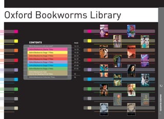 Oxford Bookworms Library

     CONTENTS                             PAGE
     Which Bookworm will you read?        12-13
     Oxford Bookworms Starter Titles      14-18
     Oxford Bookworms Stage 1 Titles      19-25
     Oxford Bookworms Stage 2 Titles      26-33
     Oxford Bookworms Stage 3 Titles      34-39
     Oxford Bookworms Stage 4 Titles      40-46
     Oxford Bookworms Stage 5 Titles      47-50
     Oxford Bookworms Stage 6 Titles      51-54
     Oxford Bookworms Club:
     Stories for Reading Circle Titles    55
     Oxford Bookworms Collection Titles   56




                                                  2 GRADED READERS
                                                  11
 