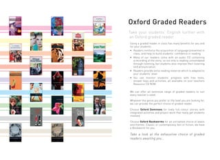 Oxford Graded Readers
Take your students’ English further with
an Oxford graded reader
Using a graded reader in class has many benefits for you and
for your students.
• Readers reinforce the acquisition of language presented in
   class, and help to build students’ confidence in reading.
• Many of our readers come with an audio CD containing
   a recording of the story; so not only is reading consolidated
   through listening, but students also improve their listening
   and pronunciation.
• Readers provide extra reading material which is adapted to
   your students’ level
• You can monitor students’ progress with free tests,
   answer keys and activities, all available on your teachers
   Resource CD ROM.

We can offer an extensive range of graded readers to suit
every teacher’s need.

Whatever the genre you prefer or the level you are looking for,
we can provide the perfect choice of graded reader.

Choose Oxford Dominoes for lively full-colour stories with
integrated activities and project work that really get students
involved.

Choose Oxford Bookworms for an unrivalled choice of levels
and themes. Classic or contemporary, fact or fiction; we have
a Bookworm for you.

Take a look at the exhaustive choice of graded
readers awaiting you…
 