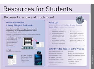 Resources for Students
Bookmarks, audio and much more!
 Oxford Bookworms                                                 Audio CDs
 Library Bilingual Bookmarks                                      Listen and read with Oxford Graded R d
                                                                                                   d Readers
                                                                  Audio CDs in class or on the move!
 Oxford Bookworms Library Bilingual Bookmarks contain
                                                                     • Select from the 160 + readers        pronunciation.
 translations of the vocabulary from the English glossary
 at the back of each reader.                                           now available with audio CD.      • Narrated by professional
                                                                     • Includes the full text, as          actors making the listening
 Available in English-Basque, English-Catalan, English-Galician
                                                                       it appears in the book, so          clear and easy to understand
 and English-Spanish.
                                                                       students can follow while           at each level.
 1. DOWNLOAD AND PRINT                                                 listening.                        • Stories by American authors
 Download and print
                                                                     • Recommended for building            are recorded in New York by
 the bookmark for the
                                                                       conﬁdence in reading, and           American actors.
 Oxford Bookworms
 Library book you                                                      for improving listening and
 are reading:                                                     See pages 12-30 and 60 for information on books available with audio CD.
 www.oup.com/es
                                                                  Oxford Graded Readers Extra Practice




                                                                                                                                             2 GRADED READERS
 2. FOLD
 Fold along the dotted lines.                                     Keep students engaged in the          • Glossary.
                                                                  stories and help to reinforce         • ‘About the Author’ information.
                                                                  their understanding of the            • Before, While and After reading
                                3. HAPPY READING!
                                Use with your Oxford              key language. They can be               activities.
                                Bookworms                         completed at home or in class.        Available in every Dominoes:
                                Library graded
                                                                                                        • Integrated Activities.
                                reader.                           Available in every Bookworms:
                                                                                                        • Project Work.
                                                                  • An introduction.
                                                                                                                                                5
 