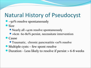 Natural History of Pseudocyst
~50% resolve spontaneously
Size
 Nearly all <4cm resolve spontaneously
 >6cm 60-80% persist, necessitate intervention
Cause
 Traumatic, chronic pancreatitis <10% resolve
Multiple cysts – few spont resolve
Duration - Less likely to resolve if persist > 6-8 weeks
 