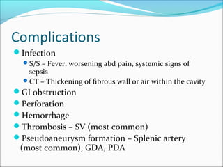 Complications
Infection
  S/S – Fever, worsening abd pain, systemic signs of
   sepsis
  CT – Thickening of fibrous wall or air within the cavity
GI obstruction
Perforation
Hemorrhage
Thrombosis – SV (most common)
Pseudoaneurysm formation – Splenic artery
 (most common), GDA, PDA
 