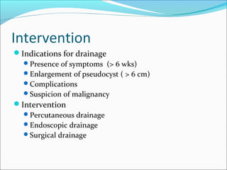 Intervention
Indications for drainage
  Presence of symptoms (> 6 wks)
  Enlargement of pseudocyst ( > 6 cm)
  Complications
  Suspicion of malignancy
Intervention
  Percutaneous drainage
  Endoscopic drainage
  Surgical drainage
 