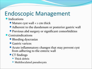 Endoscopic Management
Indications
  Mature cyst wall < 1 cm thick
  Adherent to the duodenum or posterior gastric wall
  Previous abd surgery or significant comorbidities
Contraindications
  Bleeding dyscrasias
  Gastric varices
  Acute inflammatory changes that may prevent cyst
   from adhering to the enteric wall
  CT findings
     Thick debris
     Multiloculated pseudocysts
 