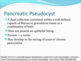 Pancreatic Pseudocyst
    A fluid collection contained within a well-defined
     capsule of fibrous or granulation tissue or a
     combination of both
    Does not possess an epithelial lining
    Persists > 4 weeks
    May develop in the setting of acute or chronic
     pancreatitis



Bradley III et al. A clinically based classification system for acute pancreatitis: summary
of the International Symposium on Acute Pancreatitis, Arch Surg. 1993;128:586-590
 