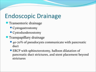 Endoscopic Drainage
Transenteric drainage
  Cystogastrostomy
  Cystoduodenostomy
Transpapillary drainage
  40-70% of pseudocysts communicate with pancreatic
   duct
  ERCP with sphincterotomy, balloon dilatation of
   pancreatic duct strictures, and stent placement beyond
   strictures
 