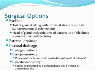 Surgical Options
Excision
  Tail of gland & along with proximal strictures – distal
   pancreatectomy & splenectomy
  Head of gland with strictures of pancreatic or bile ducts
   – pancreaticoduodenectomy
External drainage
Internal drainage
  Cystogastrostomy
  Cystojejunostomy
       Permanent resolution confirmed in b/w 91%–97% of patients*
  Cystoduodenostomy
       Can be complicated by duodenal fistula and bleeding at
        anastomotic site
 