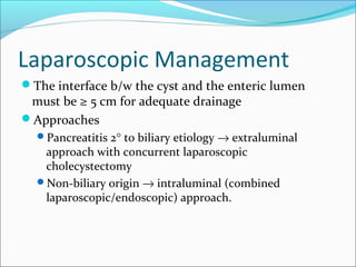 Laparoscopic Management
The interface b/w the cyst and the enteric lumen
 must be ≥ 5 cm for adequate drainage
Approaches
  Pancreatitis 2° to biliary etiology → extraluminal
   approach with concurrent laparoscopic
   cholecystectomy
  Non-biliary origin → intraluminal (combined
   laparoscopic/endoscopic) approach.
 